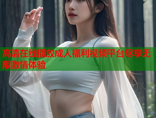高清在线播放成人福利视频平台尽享无限激情体验