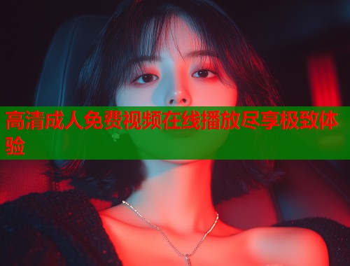 高清成人免费视频在线播放尽享极致体验