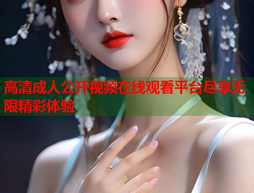 高清成人公开视频在线观看平台尽享无限精彩体验