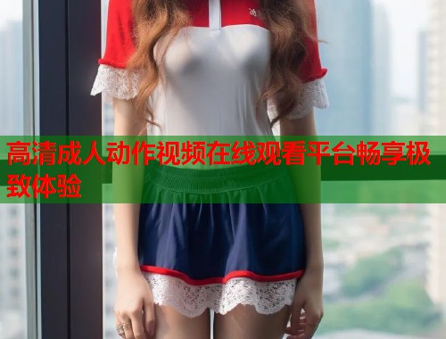 高清成人动作视频在线观看平台畅享极致体验