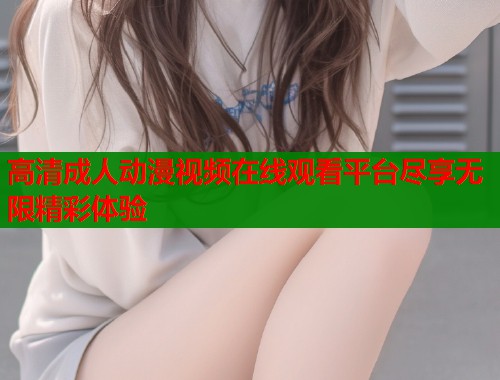 高清成人动漫视频在线观看平台尽享无限精彩体验