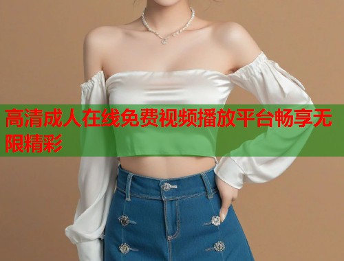 高清成人在线免费视频播放平台畅享无限精彩