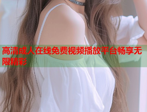 高清成人在线免费视频播放平台畅享无限精彩