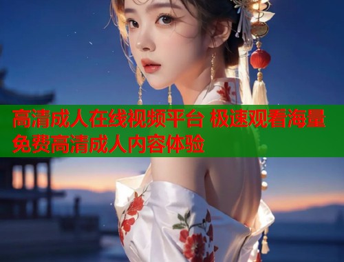 高清成人在线视频平台 极速观看海量免费高清成人内容体验