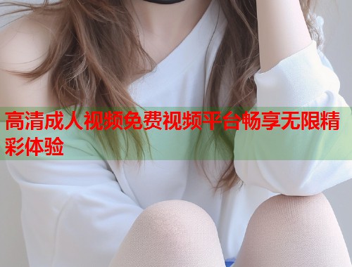 高清成人视频免费视频平台畅享无限精彩体验