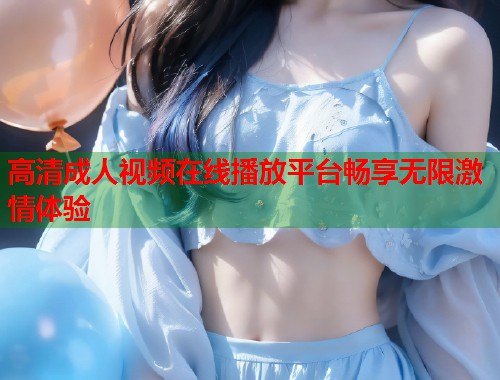 高清成人视频在线播放平台畅享无限激情体验