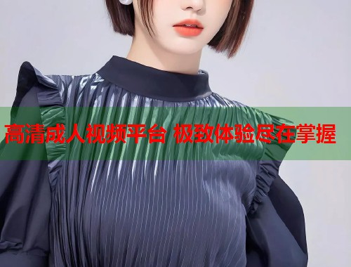 高清成人视频平台 极致体验尽在掌握