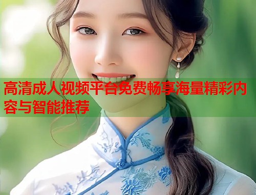 高清成人视频平台免费畅享海量精彩内容与智能推荐