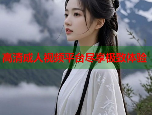 高清成人视频平台尽享极致体验