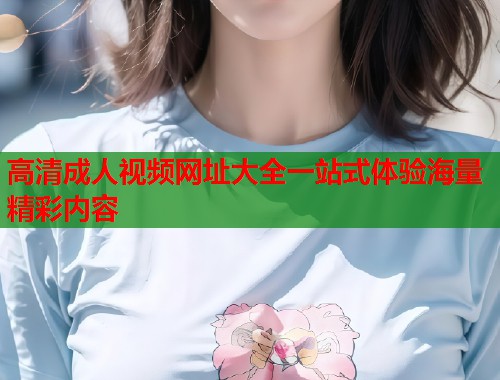 高清成人视频网址大全一站式体验海量精彩内容