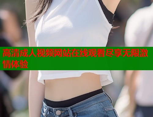 高清成人视频网站在线观看尽享无限激情体验