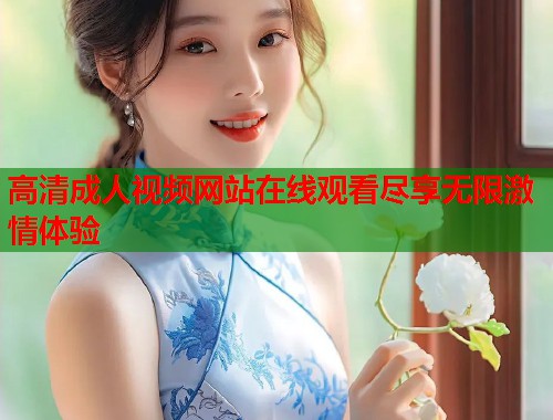 高清成人视频网站在线观看尽享无限激情体验