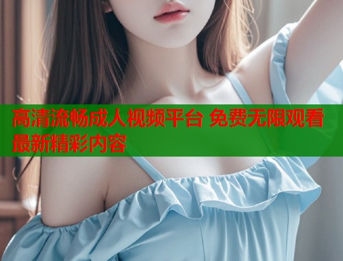高清流畅成人视频平台 免费无限观看最新精彩内容