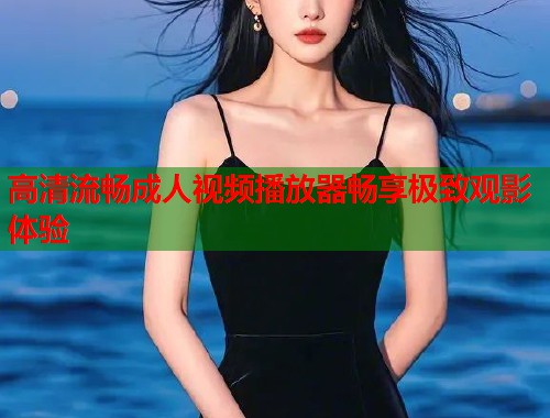 高清流畅成人视频播放器畅享极致观影体验