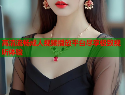 高清流畅成人视频播放平台尽享极致视听体验