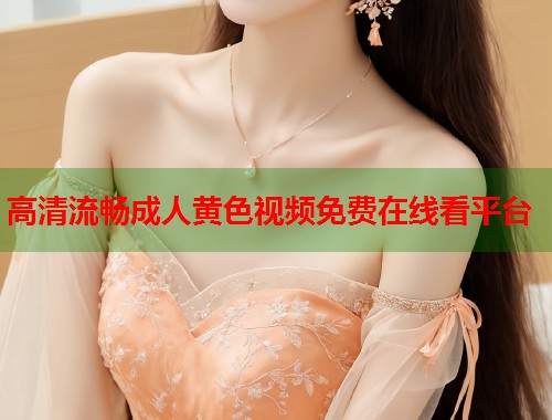 高清流畅成人黄色视频免费在线看平台