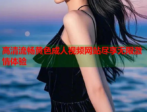 高清流畅黄色成人视频网站尽享无限激情体验
