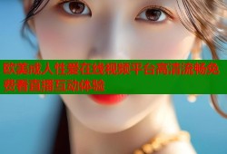 欧美成人性爱在线视频平台高清流畅免费看直播互动体验