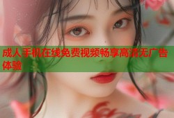 成人手机在线免费视频畅享高清无广告体验