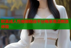 欧美成人性视频精选平台畅享高清刺激体验