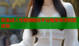 欧美成人性视频精选平台畅享高清刺激体验