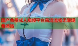 国产免费成人视频平台高清流畅无限观看体验