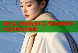 海外成人视频精选平台 高清流畅多样内容尽享私密体验