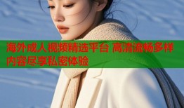 海外成人视频精选平台 高清流畅多样内容尽享私密体验