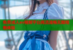 免费成人av视频平台高清流畅无限观看体验