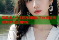 欧美成人性生活视频精选平台 高清免费观看与互动体验