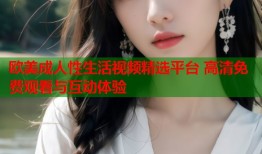 欧美成人性生活视频精选平台 高清免费观看与互动体验