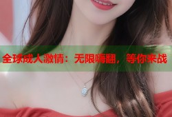 全球成人激情：无限嗨翻，等你来战
