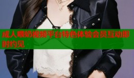 成人喂奶视频平台特色体验会员互动即时约见