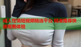 成人性情短视频精选平台 精准推荐快速观看体验