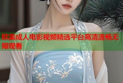 欧美成人电影视频精选平台高清流畅无限观看
