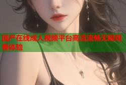 国产在线成人视频平台高清流畅无限观看体验