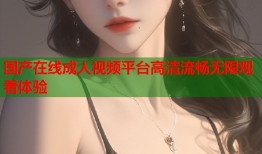 国产在线成人视频平台高清流畅无限观看体验