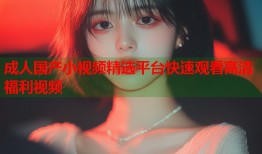 成人国产小视频精选平台快速观看高清福利视频
