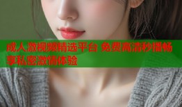 成人激视频精选平台 免费高清秒播畅享私密激情体验