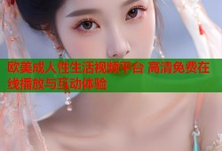 欧美成人性生活视频平台 高清免费在线播放与互动体验