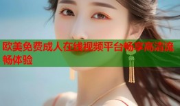 欧美免费成人在线视频平台畅享高清流畅体验