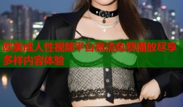 欧美成人性视频平台高清免费播放尽享多样内容体验