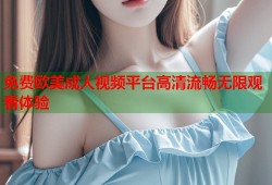 免费欧美成人视频平台高清流畅无限观看体验