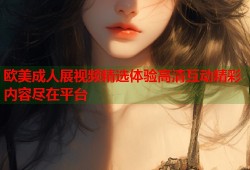 欧美成人展视频精选体验高清互动精彩内容尽在平台