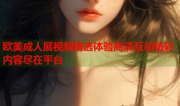 欧美成人展视频精选体验高清互动精彩内容尽在平台