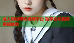 成人奶妈喂奶视频平台 独家会员服务高端体验