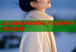 成人娃娃使用视频精选 AI互动陪伴体验尽在掌握