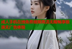 成人手机在线免费视频高清无限畅享极速无广告体验