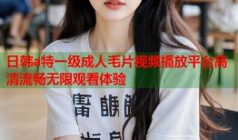 日韩a特一级成人毛片视频播放平台高清流畅无限观看体验