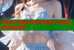 欧美成人视频在线免费观看平台高清流畅无限制体验
